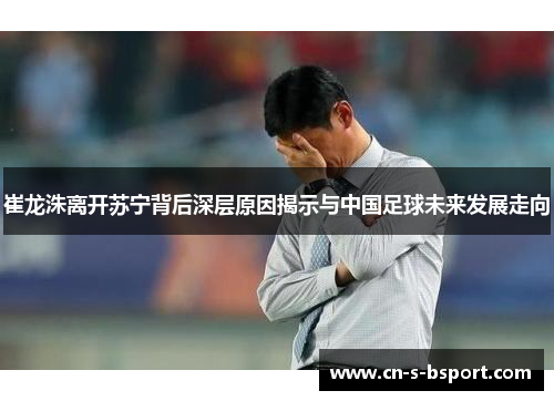 崔龙洙离开苏宁背后深层原因揭示与中国足球未来发展走向