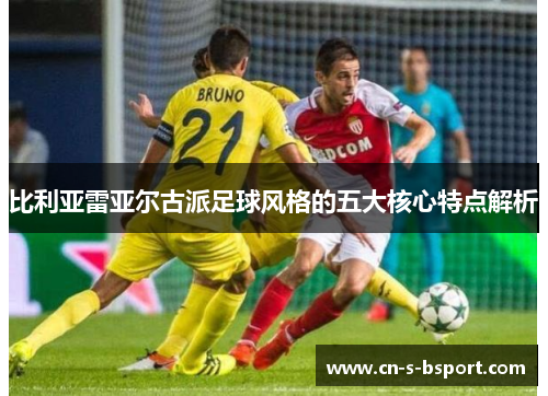 比利亚雷亚尔古派足球风格的五大核心特点解析