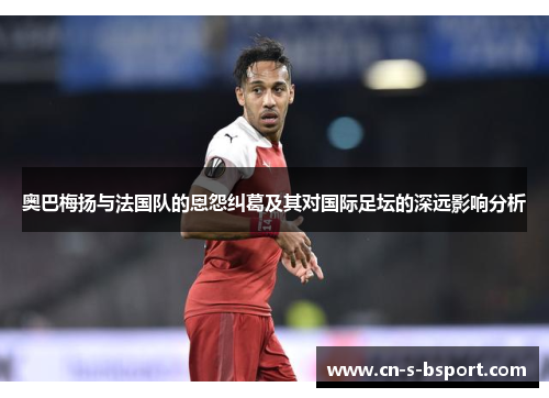 奥巴梅扬与法国队的恩怨纠葛及其对国际足坛的深远影响分析