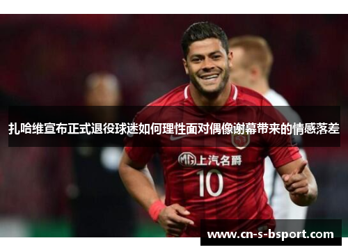 扎哈维宣布正式退役球迷如何理性面对偶像谢幕带来的情感落差