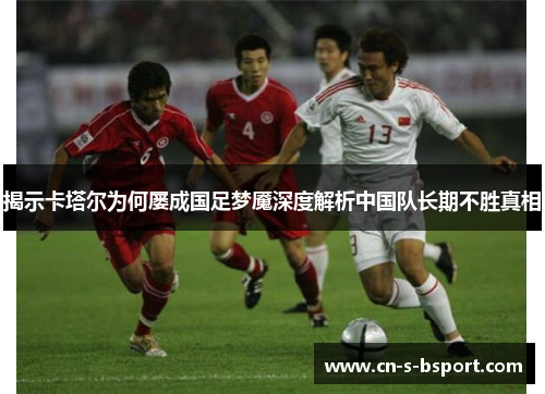 揭示卡塔尔为何屡成国足梦魇深度解析中国队长期不胜真相