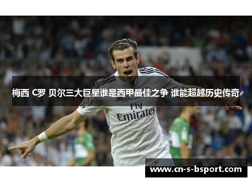 梅西 C罗 贝尔三大巨星谁是西甲最佳之争 谁能超越历史传奇