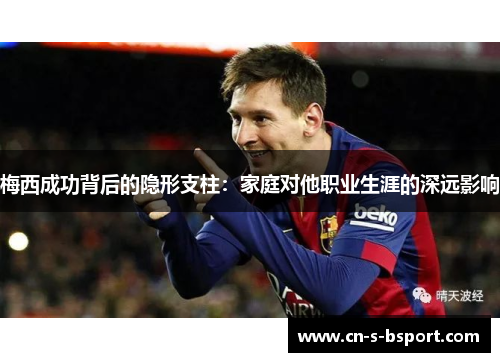 梅西成功背后的隐形支柱：家庭对他职业生涯的深远影响