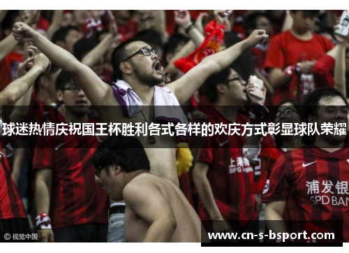 球迷热情庆祝国王杯胜利各式各样的欢庆方式彰显球队荣耀