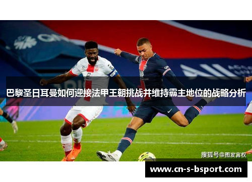 巴黎圣日耳曼如何迎接法甲王朝挑战并维持霸主地位的战略分析