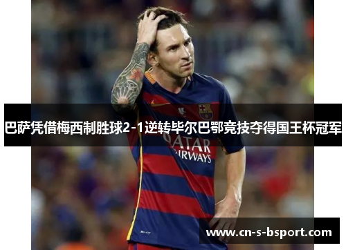 巴萨凭借梅西制胜球2-1逆转毕尔巴鄂竞技夺得国王杯冠军