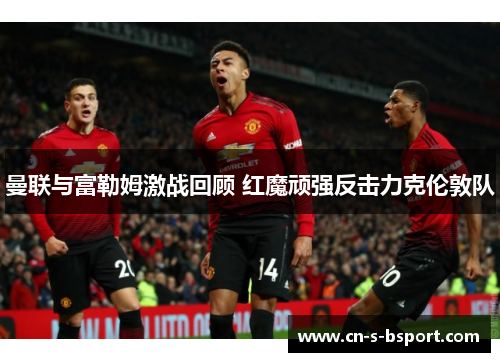 曼联与富勒姆激战回顾 红魔顽强反击力克伦敦队