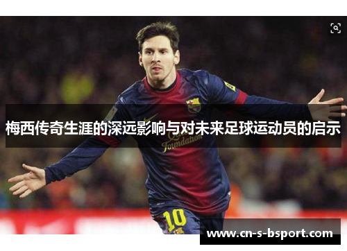 梅西传奇生涯的深远影响与对未来足球运动员的启示