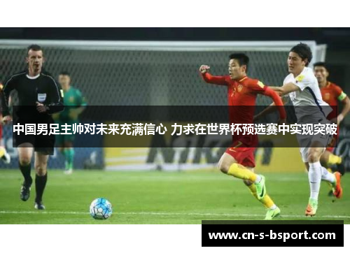 中国男足主帅对未来充满信心 力求在世界杯预选赛中实现突破