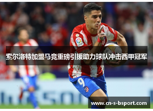 索尔洛特加盟马竞重磅引援助力球队冲击西甲冠军