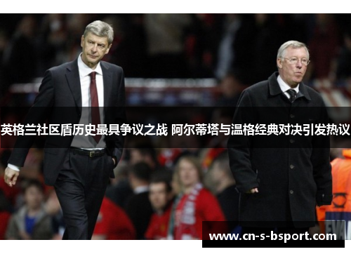 英格兰社区盾历史最具争议之战 阿尔蒂塔与温格经典对决引发热议